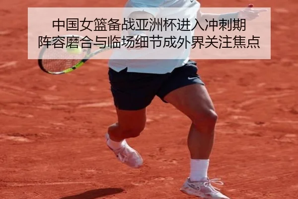 中国女篮备战亚洲杯进入冲刺期 阵容磨合与临场细节成外界关注焦点 - qusports